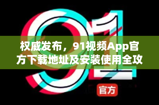 权威发布，91视频App官方下载地址及安装使用全攻略-第1张图片-免费观看91视频-91视频网最新影视