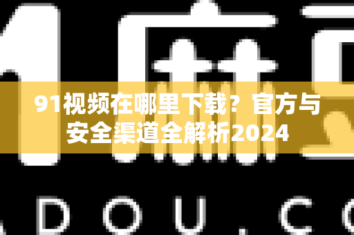 91视频在哪里下载？官方与安全渠道全解析2024-第1张图片-免费观看91视频-91视频网最新影视