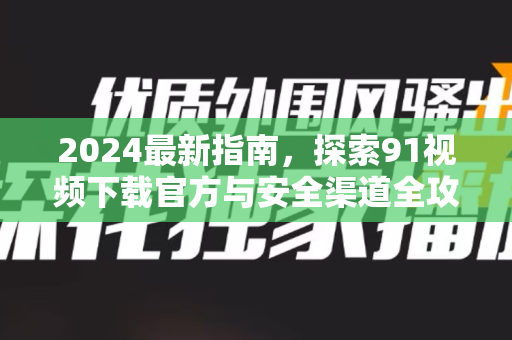 2024最新指南，探索91视频下载官方与安全渠道全攻略-第1张图片-免费观看91视频-91视频网最新影视